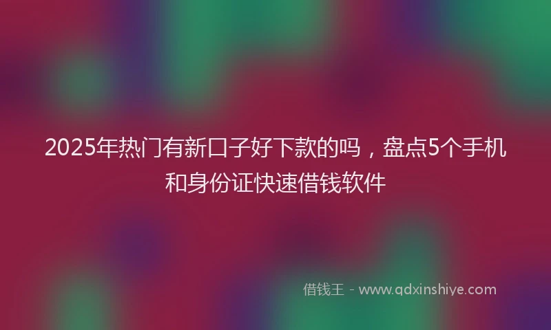2025年热门有新口子好下款的吗，盘点5个手机和身份证快速借钱软件