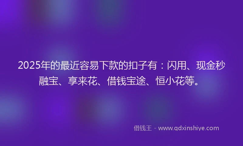 2025年的最近容易下款的扣子有：闪用、现金秒融宝、享来花、借钱宝途、恒小花等。