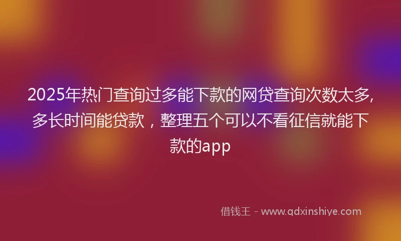 2025年热门查询过多能下款的网贷查询次数太多,多长时间能贷款，整理五个可以不看征信就能下款的app
