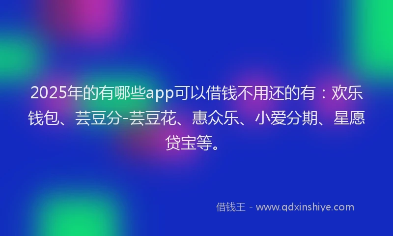 2025年的有哪些app可以借钱不用还的有：欢乐钱包、芸豆分-芸豆花、惠众乐、小爱分期、星愿贷宝等。