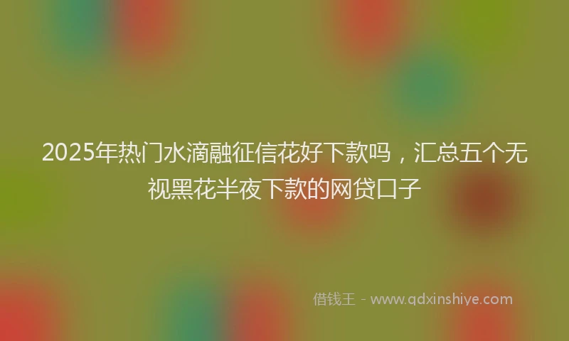 2025年热门水滴融征信花好下款吗，汇总五个无视黑花半夜下款的网贷口子