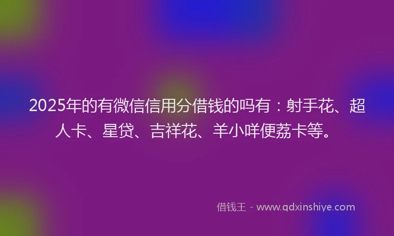 2025年的有微信信用分借钱的吗有：射手花、超人卡、星贷、吉祥花、羊小咩便荔卡等。