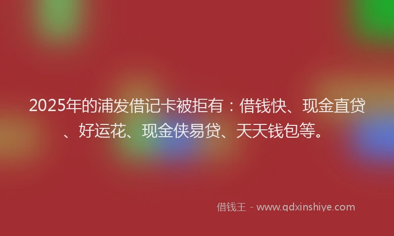 2025年的浦发借记卡被拒有：借钱快、现金直贷、好运花、现金侠易贷、天天钱包等。
