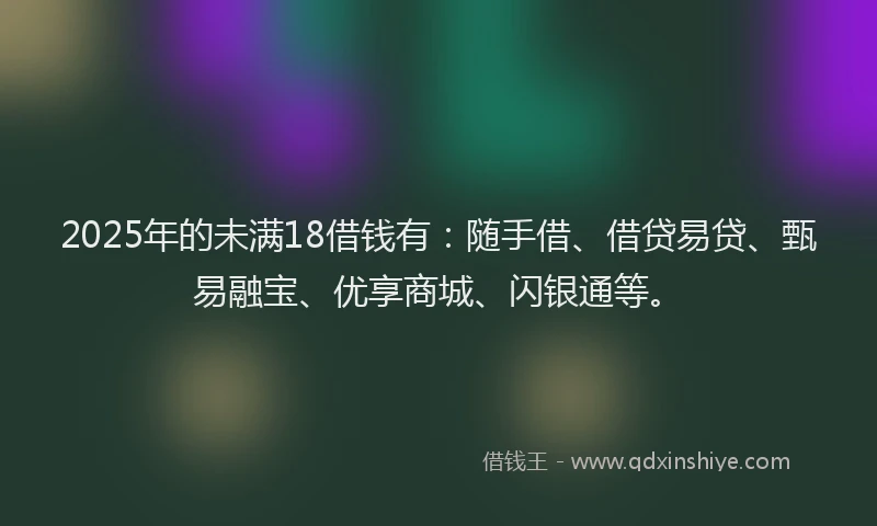 2025年的未满18借钱有：随手借、借贷易贷、甄易融宝、优享商城、闪银通等。