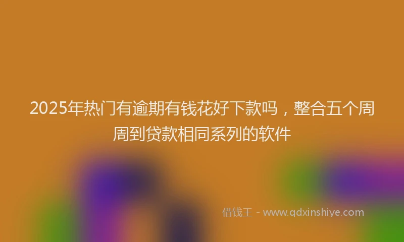 2025年热门有逾期有钱花好下款吗，整合五个周周到贷款相同系列的软件