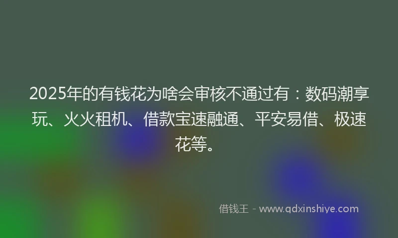 2025年的有钱花为啥会审核不通过有:数码潮享玩、火火租机、借款宝速融通、平安易借、极速花等。