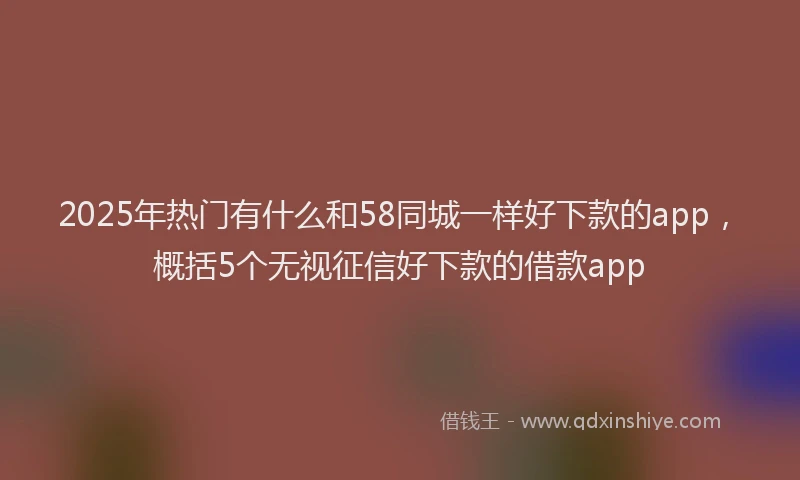 2025年热门有什么和58同城一样好下款的app，概括5个无视征信好下款的借款app