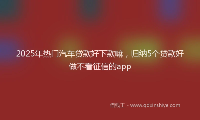 2025年热门汽车贷款好下款嘛,归纳5个贷款好做不看征信的app