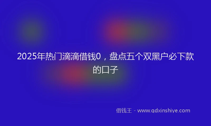 2025年热门滴滴借钱0，盘点五个双黑户必下款的口子