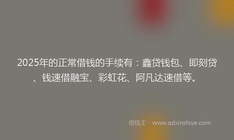 2025年的正常借钱的手续有：鑫贷钱包、即刻贷、钱速借融宝、彩虹花、阿凡达速借等。