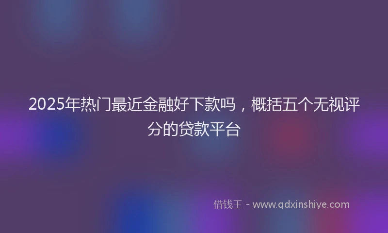 2025年热门最近金融好下款吗，概括五个无视评分的贷款平台