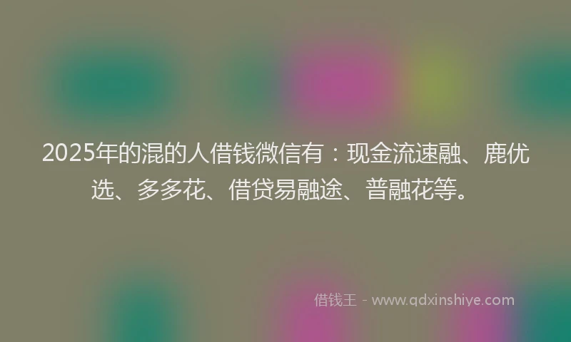 2025年的混的人借钱微信有：现金流速融、鹿优选、多多花、借贷易融途、普融花等。