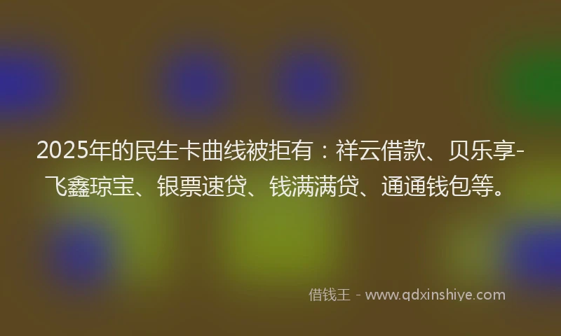 2025年的民生卡曲线被拒有:祥云借款、贝乐享-飞鑫琼宝、银票速贷、钱满满贷、通通钱包等。