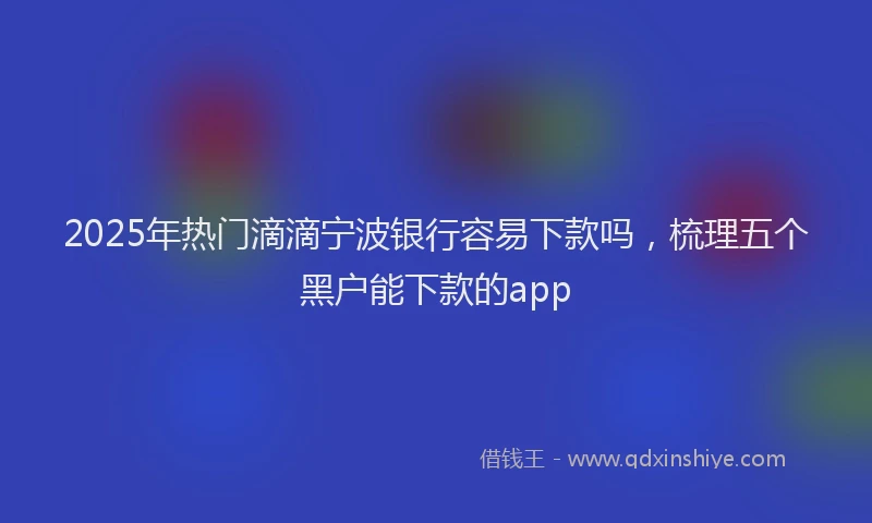 2025年热门滴滴宁波银行容易下款吗，梳理五个黑户能下款的app