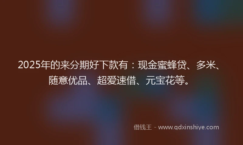 2025年的来分期好下款有:现金蜜蜂贷、多米、随意优品、超爱速借、元宝花等。