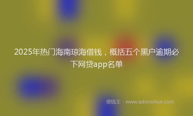 2025年热门海南琼海借钱，概括五个黑户逾期必下网贷app名单