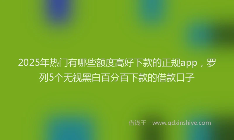 2025年热门有哪些额度高好下款的正规app,罗列5个无视黑白百分百下款的借款口子