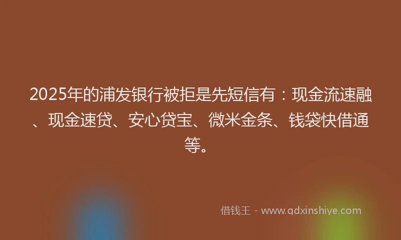 2025年的浦发银行被拒是先短信有：现金流速融、现金速贷、安心贷宝、微米金条、钱袋快借通等。