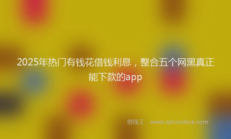 2025年热门有钱花借钱利息，整合五个网黑真正能下款的app