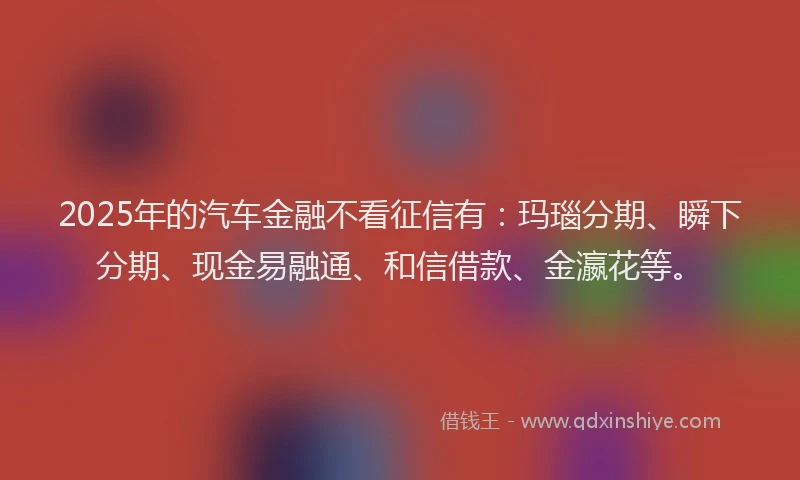 2025年的汽车金融不看征信有：玛瑙分期、瞬下分期、现金易融通、和信借款、金瀛花等。