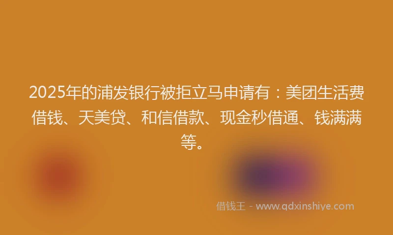 2025年的浦发银行被拒立马申请有：美团生活费借钱、天美贷、和信借款、现金秒借通、钱满满等。