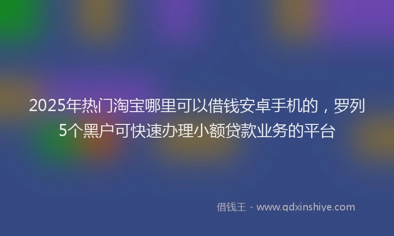 2025年热门淘宝哪里可以借钱安卓手机的，罗列5个黑户可快速办理小额贷款业务的平台