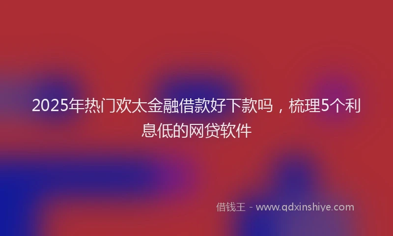 2025年热门欢太金融借款好下款吗，梳理5个利息低的网贷软件