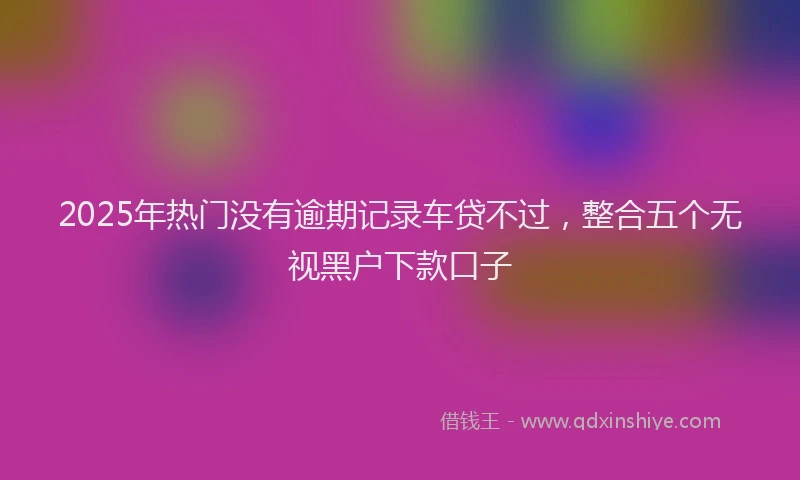 2025年热门没有逾期记录车贷不过，整合五个无视黑户下款口子