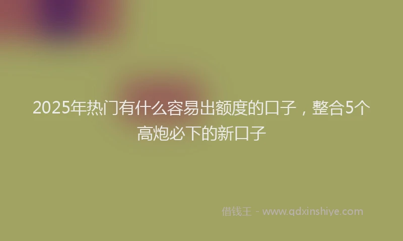 2025年热门有什么容易出额度的口子，整合5个高炮必下的新口子