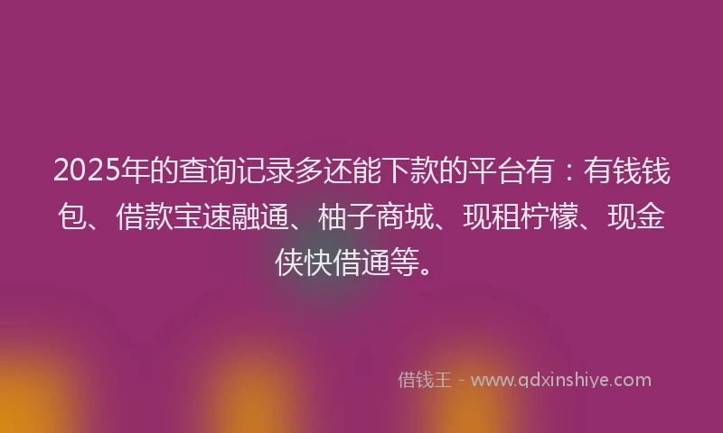 2025年的查询记录多还能下款的平台有：有钱钱包、借款宝速融通、柚子商城、现租柠檬、现金侠快借通等。