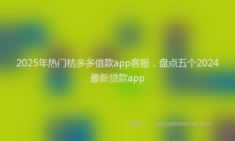 2025年热门桔多多借款app客服，盘点五个2024最新贷款app