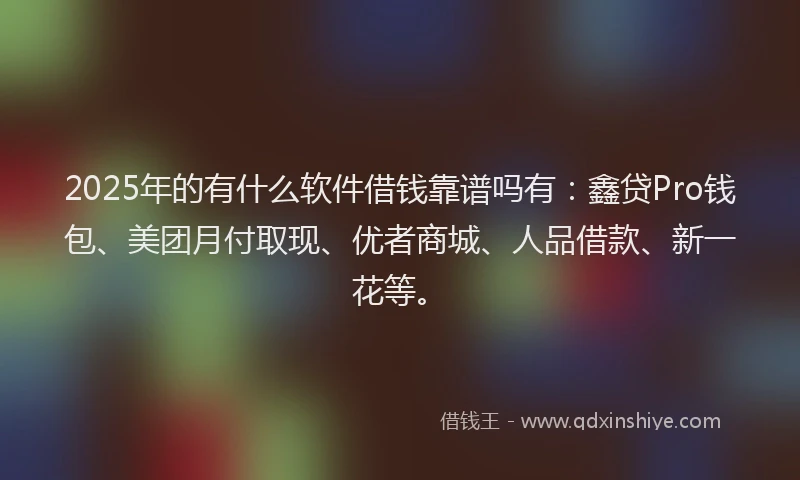 2025年的有什么软件借钱靠谱吗有：鑫贷Pro钱包、美团月付取现、优者商城、人品借款、新一花等。
