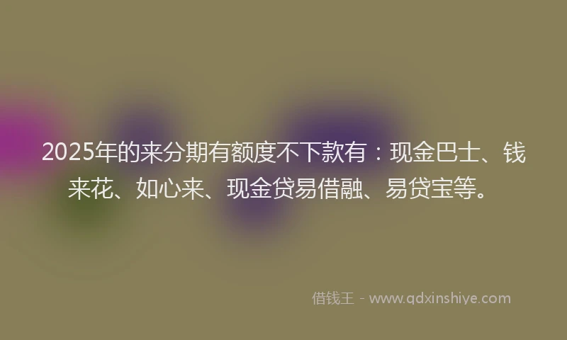 2025年的来分期有额度不下款有:现金巴士、钱来花、如心来、现金贷易借融、易贷宝等。