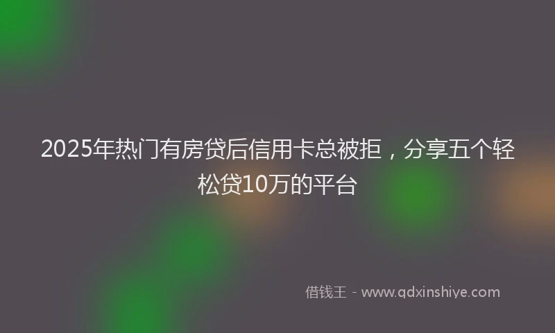 2025年热门有房贷后信用卡总被拒，分享五个轻松贷10万的平台