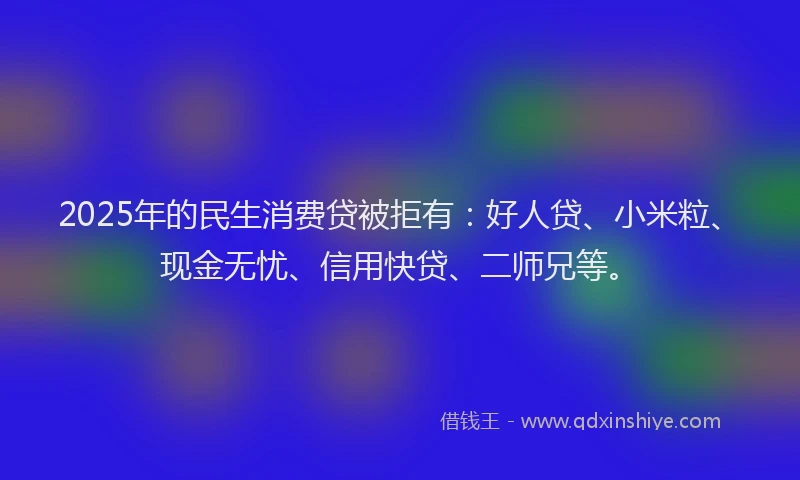 2025年的民生消费贷被拒有：好人贷、小米粒、现金无忧、信用快贷、二师兄等。