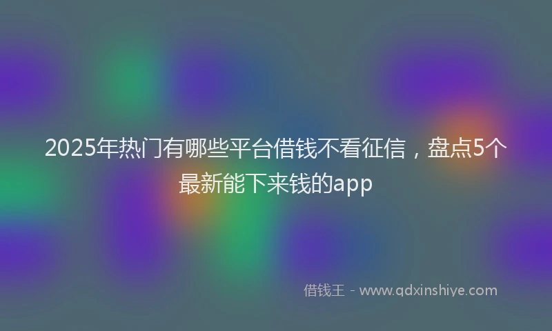2025年热门有哪些平台借钱不看征信，盘点5个最新能下来钱的app