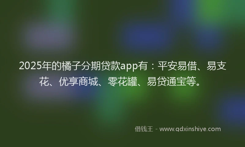 2025年的橘子分期贷款app有：平安易借、易支花、优享商城、零花罐、易贷通宝等。