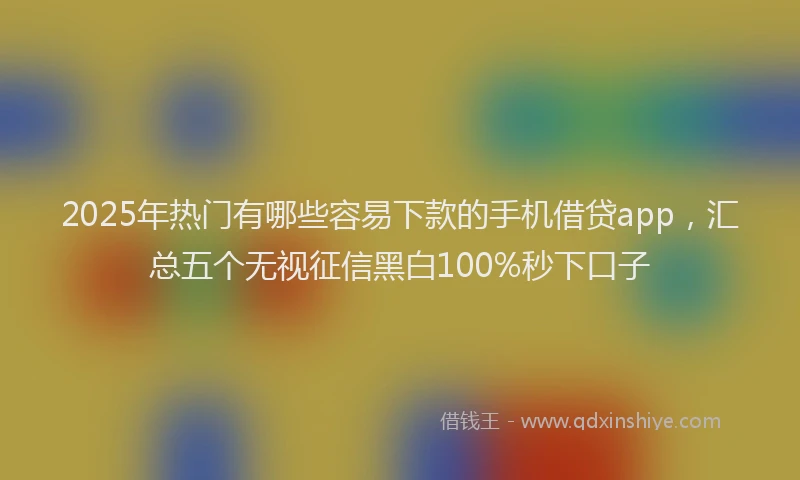 2025年热门有哪些容易下款的手机借贷app,汇总五个无视征信黑白100%秒下口子