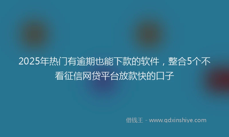 2025年热门有逾期也能下款的软件，整合5个不看征信网贷平台放款快的口子