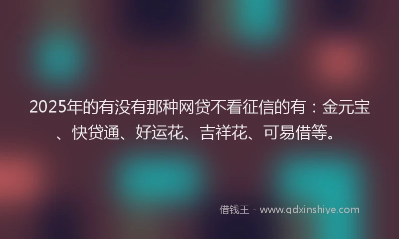 2025年的有没有那种网贷不看征信的有：金元宝、快贷通、好运花、吉祥花、可易借等。
