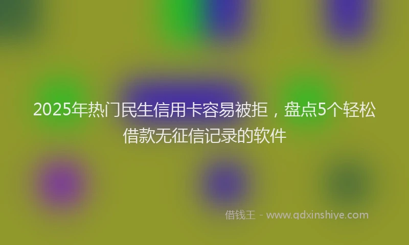 2025年热门民生信用卡容易被拒，盘点5个轻松借款无征信记录的软件