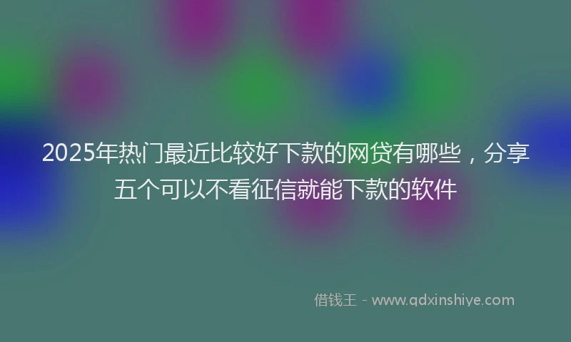 2025年热门最近比较好下款的网贷有哪些，分享五个可以不看征信就能下款的软件