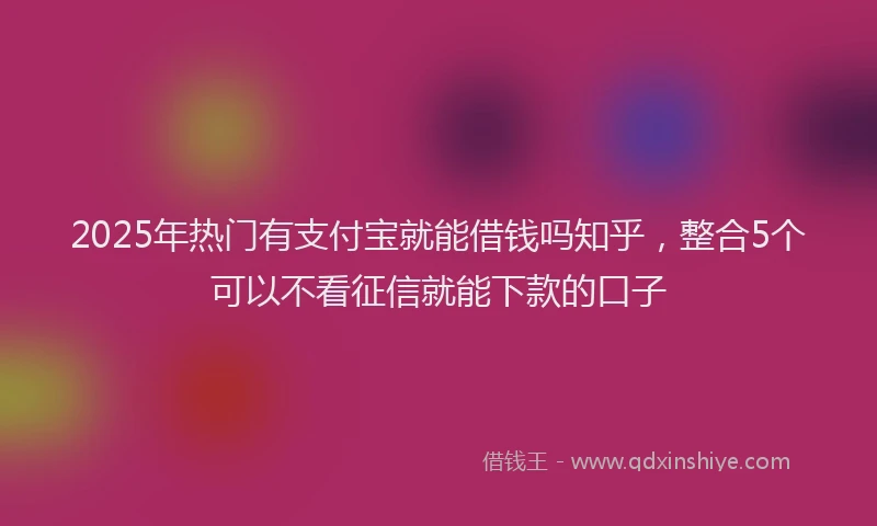 2025年热门有支付宝就能借钱吗知乎，整合5个可以不看征信就能下款的口子