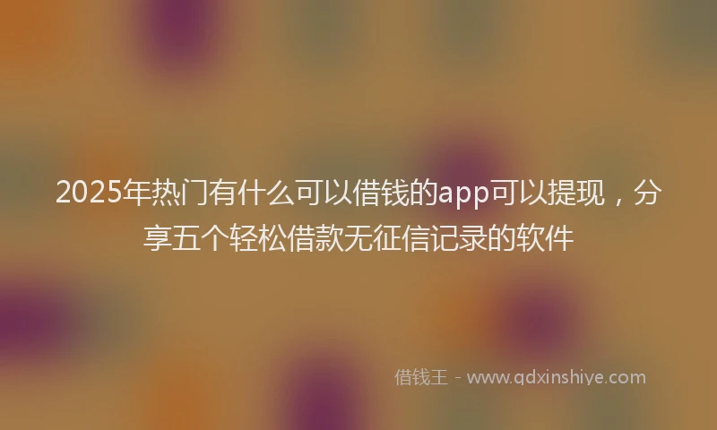 2025年热门有什么可以借钱的app可以提现，分享五个轻松借款无征信记录的软件
