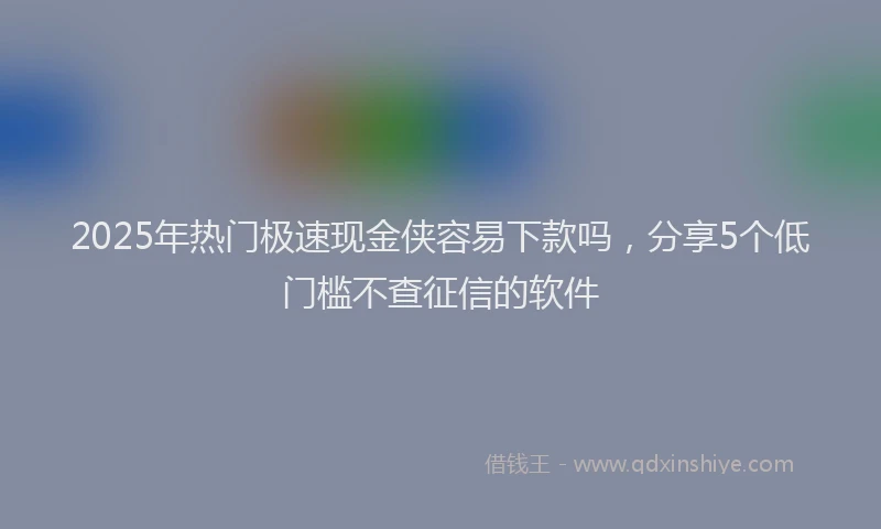 2025年热门极速现金侠容易下款吗，分享5个低门槛不查征信的软件