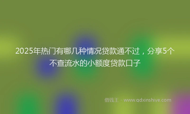 2025年热门有哪几种情况贷款通不过,分享5个不查流水的小额度贷款口子