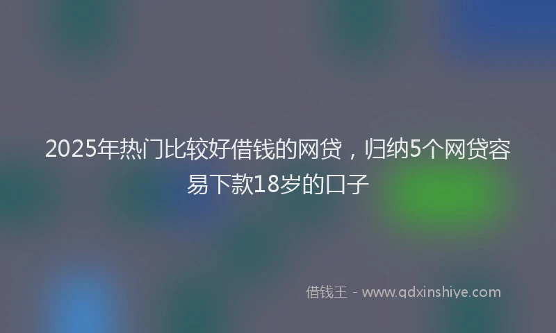 2025年热门比较好借钱的网贷，归纳5个网贷容易下款18岁的口子