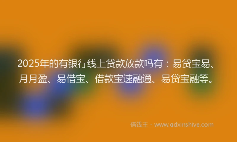 2025年的有银行线上贷款放款吗有:易贷宝易、月月盈、易借宝、借款宝速融通、易贷宝融等。