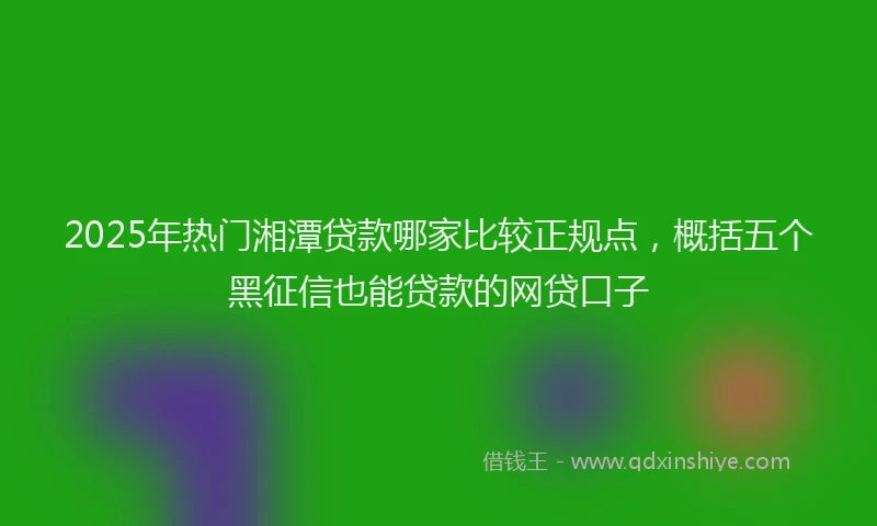 2025年热门湘潭贷款哪家比较正规点，概括五个黑征信也能贷款的网贷口子