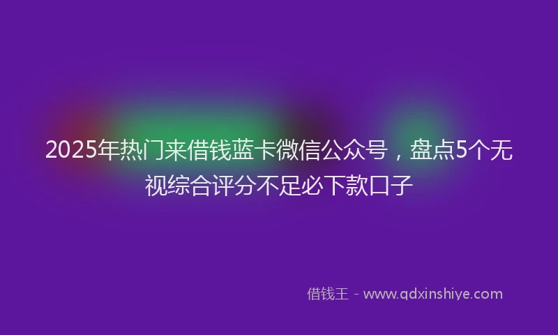 2025年热门来借钱蓝卡微信公众号，盘点5个无视综合评分不足必下款口子